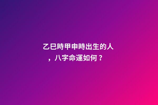 乙巳時甲申時出生的人，八字命運如何？